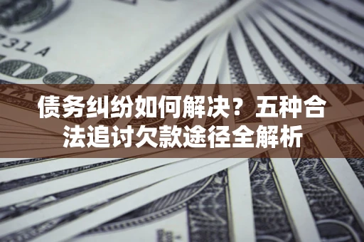 武汉债务纠纷如何解决？五种合法追讨欠款途径全解析