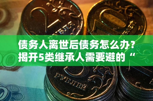 武汉债务人离世后债务怎么办？揭开5类继承人需要避的“坑”
