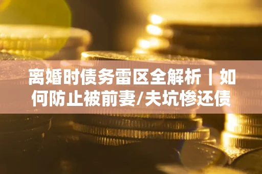 武汉离婚时债务雷区全解析｜如何防止被前妻/夫坑惨还债？
