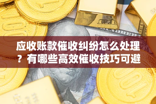 武汉应收账款催收纠纷怎么处理？有哪些高效催收技巧可避免坏账？